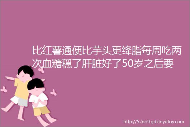 比红薯通便比芋头更绛脂每周吃两次血糖穏了肝脏好了50岁之后要多吃