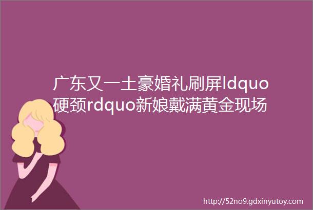 广东又一土豪婚礼刷屏ldquo硬颈rdquo新娘戴满黄金现场画面壮观hellip