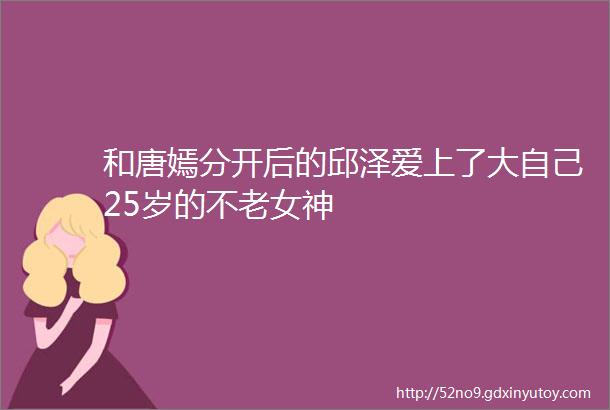 和唐嫣分开后的邱泽爱上了大自己25岁的不老女神