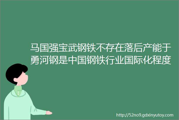 马国强宝武钢铁不存在落后产能于勇河钢是中国钢铁行业国际化程度最高的企业