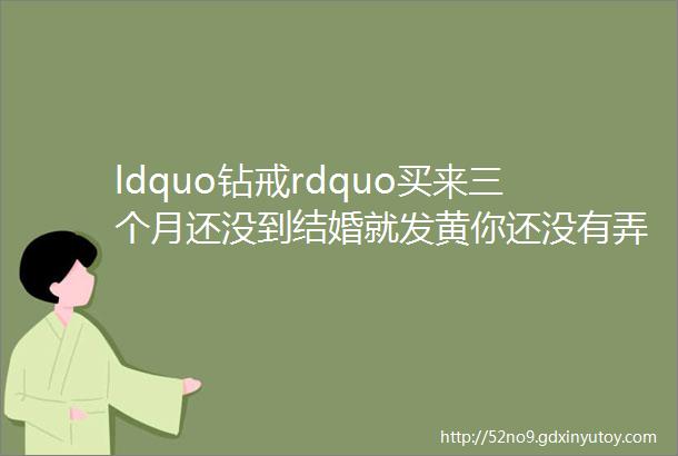 ldquo钻戒rdquo买来三个月还没到结婚就发黄你还没有弄明白k金铂金黄金的关系2036期