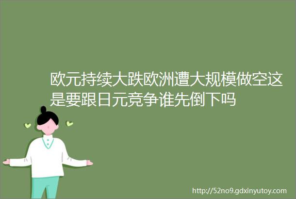 欧元持续大跌欧洲遭大规模做空这是要跟日元竞争谁先倒下吗