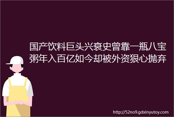 国产饮料巨头兴衰史曾靠一瓶八宝粥年入百亿如今却被外资狠心抛弃