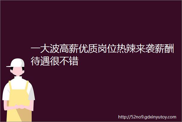 一大波高薪优质岗位热辣来袭薪酬待遇很不错