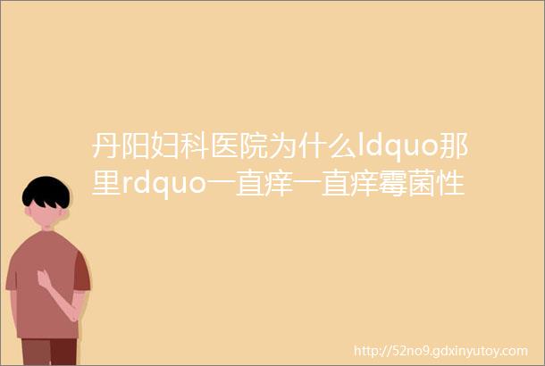 丹阳妇科医院为什么ldquo那里rdquo一直痒一直痒霉菌性阴道炎用什么药丹阳妇科医院哪家好