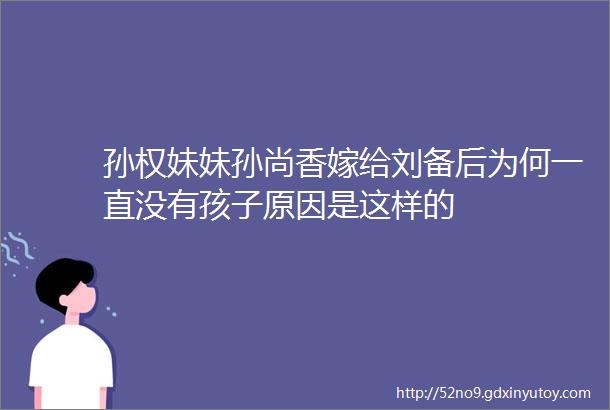 孙权妹妹孙尚香嫁给刘备后为何一直没有孩子原因是这样的