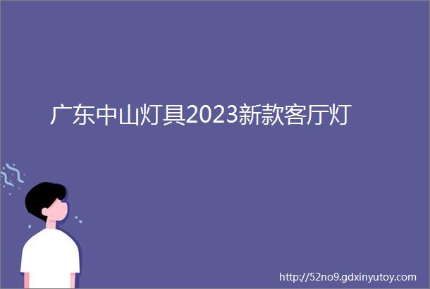 广东中山灯具2023新款客厅灯