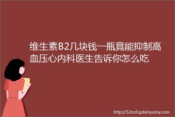 维生素B2几块钱一瓶竟能抑制高血压心内科医生告诉你怎么吃