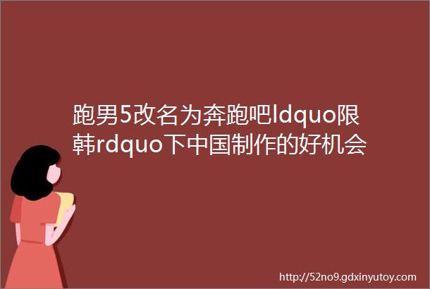 跑男5改名为奔跑吧ldquo限韩rdquo下中国制作的好机会来了