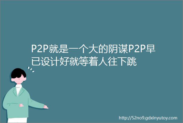 P2P就是一个大的阴谋P2P早已设计好就等着人往下跳